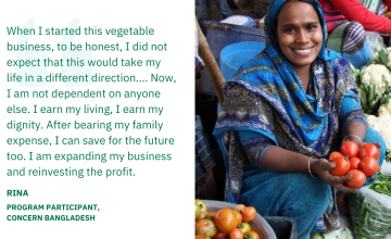 When I started this vegetable business, to be honest, I did not expect that this would take my life in a different direction.… Now, I am not dependent on anyone else. I earn my living, I earn my dignity. After bearing my family expense, I can save for the future too. I am expanding my business and reinvesting the profit. Rina, Program Participant, Concern Bangladesh