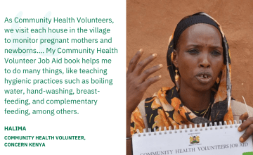 As Community Health Volunteers, we visit each house in the village to monitor pregnant mothers and newborns…. My Community Health Volunteer Job Aid book helps me to do many things, like teaching hygienic practices such as boiling water, hand-washing, breast-feeding, and complementary feeding, among others. — Halima, Community Health Volunteer, Concern Kenya