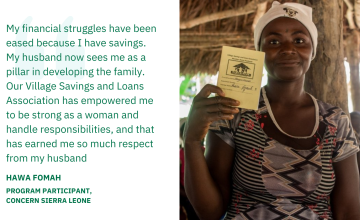 My financial struggles have been eased because I have savings. My husband now sees me as a pillar in developing the family. Our Village Savings and Loans Association has empowered me to be strong as a woman and handle responsibilities, and that has earned me so much respect from my husband — Hawa Fomah, Program Participant, Concern Sierra Leone